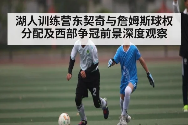 湖人训练营东契奇与詹姆斯球权分配及西部争冠前景深度观察