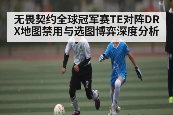 无畏契约全球冠军赛TE对阵DRX地图禁用与选图博弈深度分析